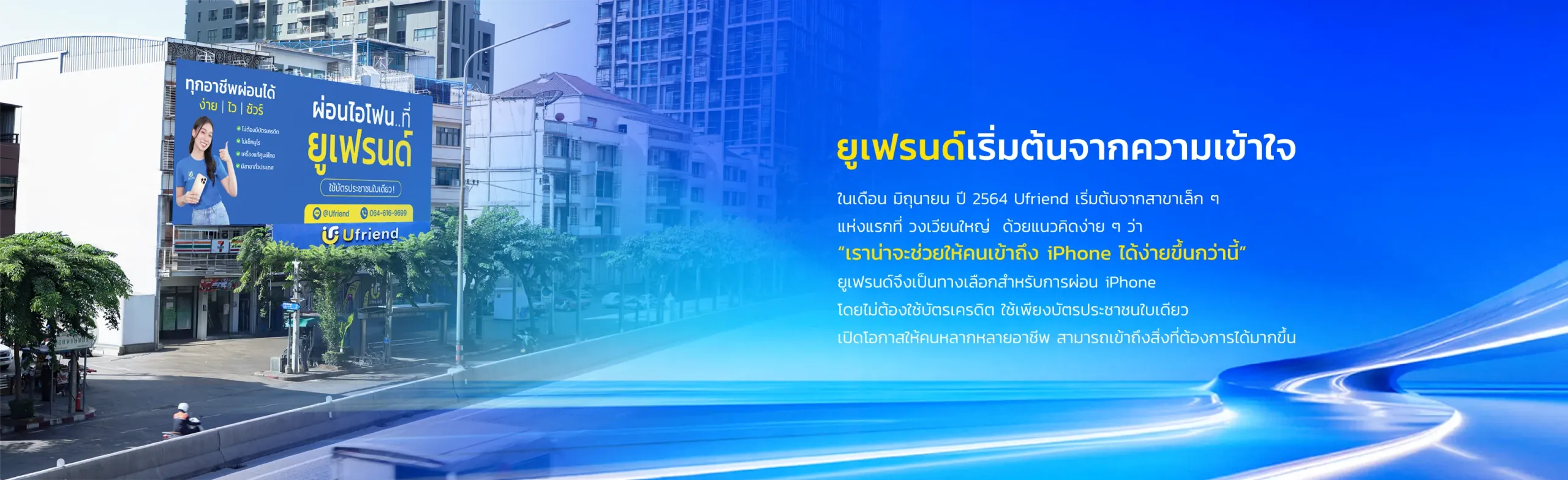 ยูเฟรนด์เริ่มต้นจากความเข้าใจ ในเดือน มิถุนายน ปี 2564 Ufriend เริ่มต้นจากสาขาเล็ก ๆ แห่งแรกที่ วงเวียนใหญ่ ด้วยแนวคิดง่าย ๆ ว่า "เราน่าจะช่วยให้คนเข้าถึง iPhone ได้ง่ายขึ้นกว่านี้" ยูเฟรนด์จึงเป็นทางเลือกสำหรับการผ่อน iPhone โดยไม่ต้องใช้บัตรเครดิต ใช้เพียงบัตรประชาชนใบเดียว เปิดโอกาสให้คนหลากหลายอาชีพ สามารถเข้าถึงสิ่งที่ต้องการได้มากขึ้น