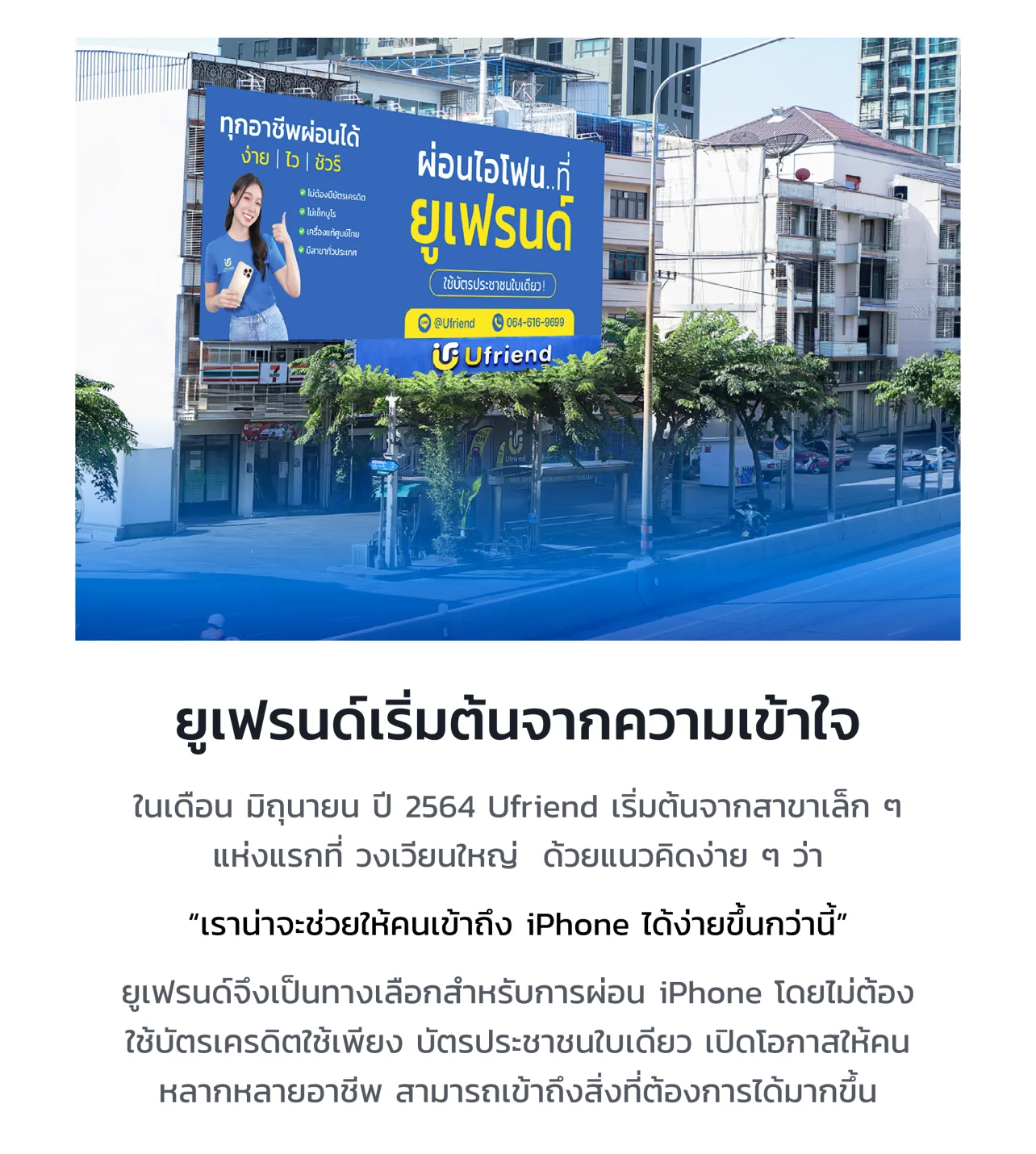 ยูเฟรนด์เริ่มต้นจากความเข้าใจ ในเดือน มิถุนายน ปี 2564 Ufriend เริ่มต้นจากสาขาเล็ก ๆ แห่งแรกที่ วงเวียนใหญ่ ด้วยแนวคิดง่าย ๆ ว่า "เราน่าจะช่วยให้คนเข้าถึง iPhone ได้ง่ายขึ้นกว่านี้" ยูเฟรนด์จึงเป็นทางเลือกสำหรับการผ่อน iPhone โดยไม่ต้องใช้บัตรเครดิต ใช้เพียงบัตรประชาชนใบเดียว เปิดโอกาสให้คนหลากหลายอาชีพ สามารถเข้าถึงสิ่งที่ต้องการได้มากขึ้น