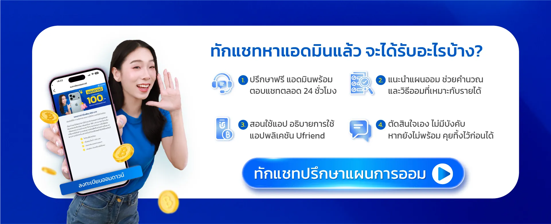 ทักแชทหาแอดมินแล้ว จะได้รับอะไรบ้าง? 1. ปรึกษาฟรี แอดมินพร้อมตอบแชทตลอด 24 ชั่วโมง 2. แนะนำแผนออม ช่วยคำนวณ และวิธีออมที่เหมาะกับรายได้ 3. สอนใช้แอป อธิบายการใช้แอปพลิเคชัน Ufriend 4. ตัดสินใจเอง ไม่มีบังคับ หากยังไม่พร้อม คุยทิ้งไว้ก่อนได้ ทักแชทปรึกษาแผนการออม