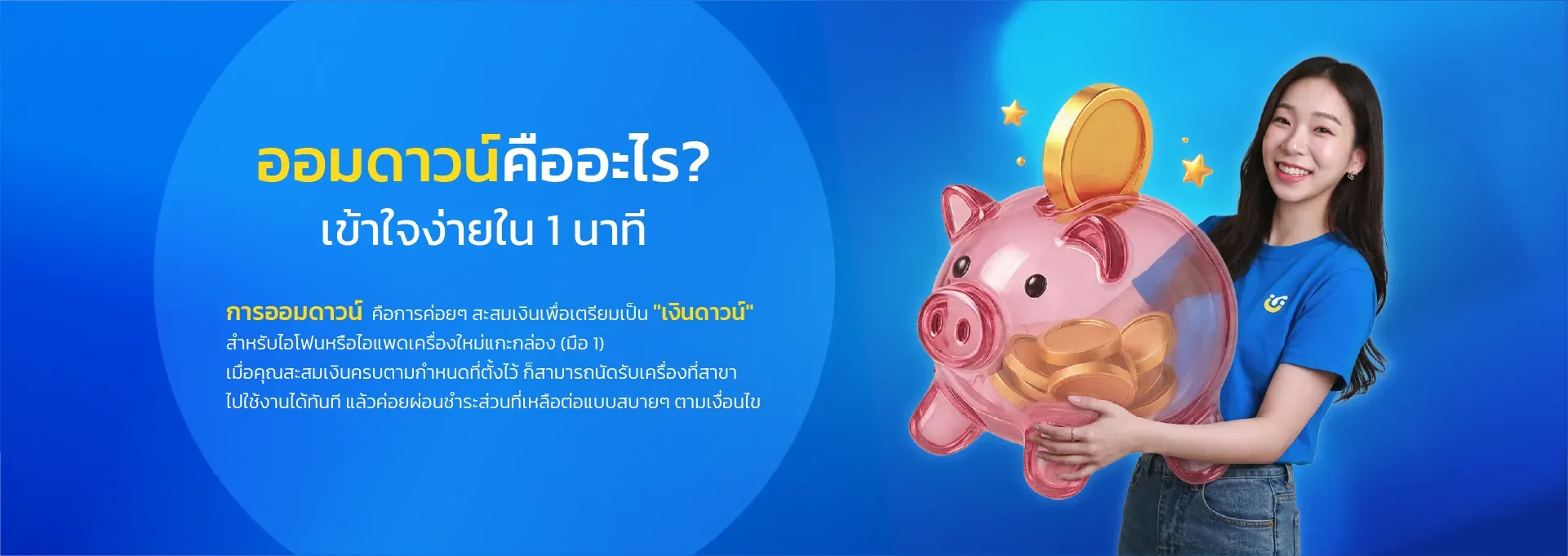 ออมดาวน์คืออะไร? เข้าใจง่ายใน 1 นาที การออมดาวน์ คือการค่อยๆ สะสมเงินเพื่อเตรียมเป็น "เงินดาวน์" สำหรับไอโฟนหรือไอแพดเครื่องใหม่แกะกล่อง (มือ 1) เมื่อคุณสะสมเงินครบตามกำหนดที่ตั้งไว้ ก็สามารถนัดรับเครื่องที่สาขา ไปใช้งานได้ทันที แล้วค่อยผ่อนชำระส่วนที่เหลือต่อแบบสบายๆ ตามเงื่อนไข