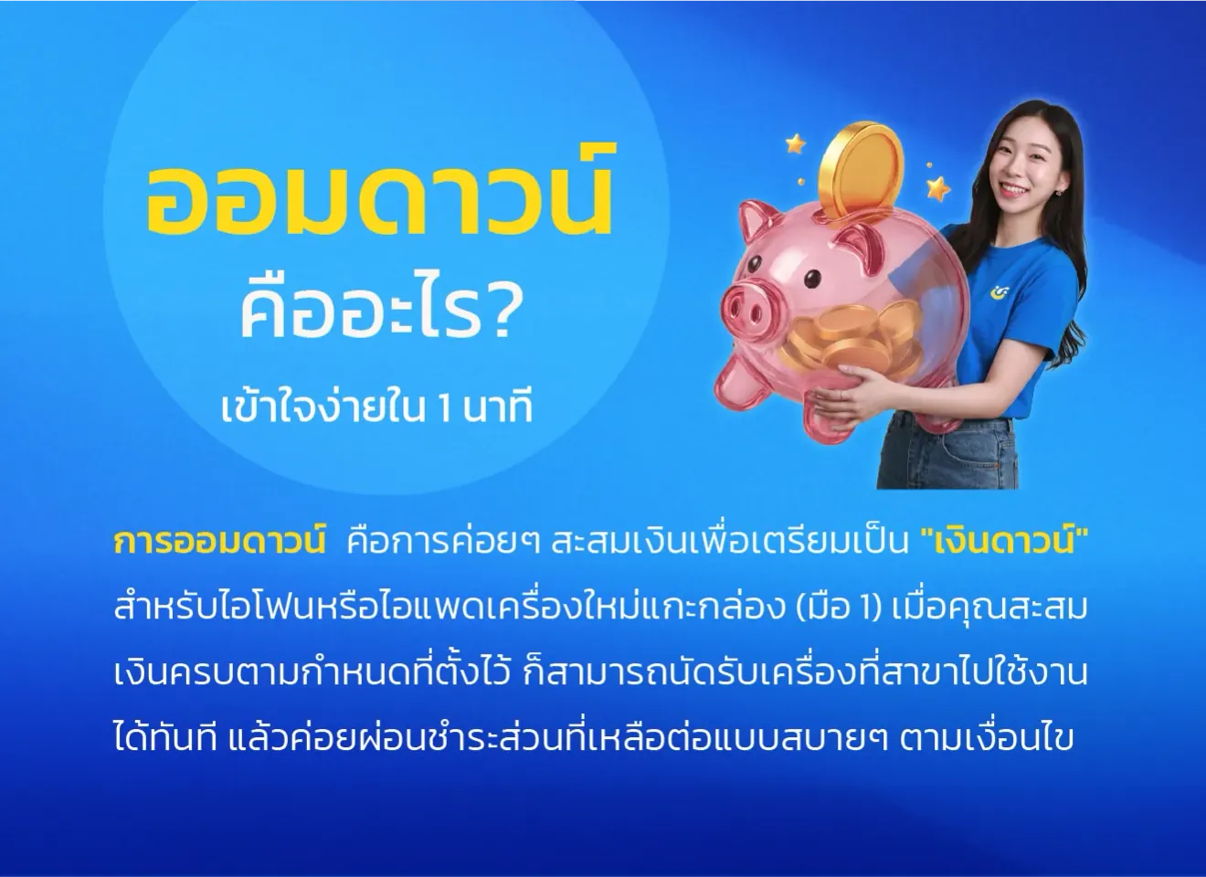 ออมดาวน์คืออะไร? เข้าใจง่ายใน 1 นาที การออมดาวน์ คือการค่อยๆ สะสมเงินเพื่อเตรียมเป็น "เงินดาวน์" สำหรับไอโฟนหรือไอแพดเครื่องใหม่แกะกล่อง (มือ 1) เมื่อคุณสะสมเงินครบตามกำหนดที่ตั้งไว้ ก็สามารถนัดรับเครื่องที่สาขา ไปใช้งานได้ทันที แล้วค่อยผ่อนชำระส่วนที่เหลือต่อแบบสบายๆ ตามเงื่อนไข
