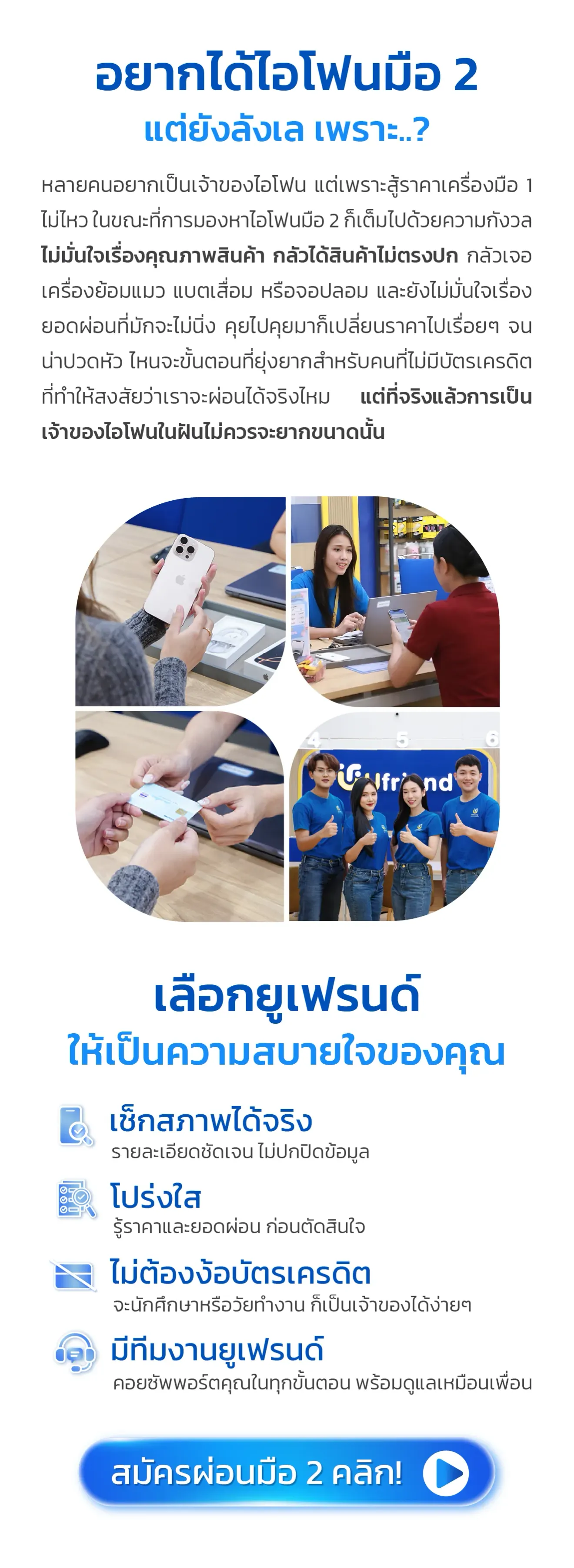 อยากได้ไอโฟนมือ 2 แต่ยังลังเล เพราะ..? หลายคนอยากเป็นเจ้าของไอโฟน แต่เพราะสู้ราคาเครื่องมือ 1 ไม่ไหว ในขณะที่การมองหาไอโฟนมือ 2 ก็เต็มไปด้วยความกังวล ไม่มั่นใจเรื่องคุณภาพสินค้า กลัวได้สินค้าไม่ตรงปก กลัวเจอเครื่องย้อมแมว แบตเสื่อม หรือจอปลอม และยังไม่มั่นใจเรื่องยอดผ่อนที่มักจะไม่นิ่ง คุยไปคุยมาก็เปลี่ยนราคาไปเรื่อยๆ จนน่าปวดหัว ไหนจะขั้นตอนที่ยุ่งยากสำหรับคนที่ไม่มีบัตรเครดิต ที่ทำให้สงสัยว่าเราจะผ่อนได้จริงไหม แต่ที่จริงแล้วการเป็นเจ้าของไอโฟนในฝันไม่ควรจะยากขนาดนั้น เลือกยูเฟรนด์ ให้เป็นความสบายใจของคุณ เช็กสภาพได้จริง รายละเอียดชัดเจน ไม่ปกปิดข้อมูล โปร่งใส รู้ราคาและยอดผ่อน ก่อนตัดสินใจ ไม่ต้องง้อบัตรเครดิต จะนักศึกษาหรือวัยทำงาน ก็เป็นเจ้าของได้ง่ายๆ มีทีมงานยูเฟรนด์ คอยซัพพอร์ตคุณในทุกขั้นตอน พร้อมดูแลเหมือนเพื่อน สมัครผ่อนมือ 2 คลิก!