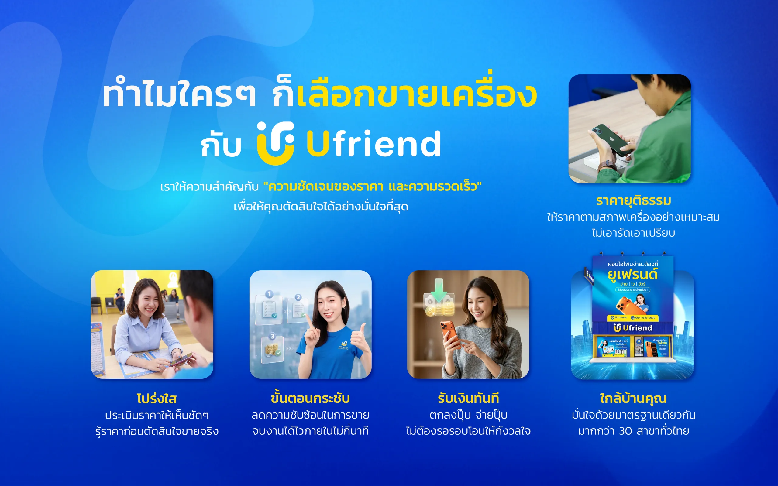 ทำไมใครๆ ก็เลือกขายเครื่อง กับ Ufriend เราให้ความสำคัญกับ "ความชัดเจนของราคา และความรวดเร็ว" เพื่อให้คุณตัดสินใจได้อย่างมั่นใจที่สุด ราคายุติธรรม ให้ราคาตามสภาพเครื่องอย่างเหมาะสม ไม่เอารัดเอาเปรียบ โปร่งใส ประเมินราคาให้เห็นชัดๆ รู้ราคาก่อนตัดสินใจขายจริง ขั้นตอนกระชับ ลดความซับซ้อนในการขาย จบงานได้ไวภายในไม่กี่นาที รับเงินทันที ตกลงปุ๊บ จ่ายปั๊บ ไม่ต้องรอรอบโอนให้กังวลใจ ใกล้บ้านคุณ มั่นใจด้วยมาตรฐานเดียวกัน มากกว่า 30 สาขาทั่วไทย