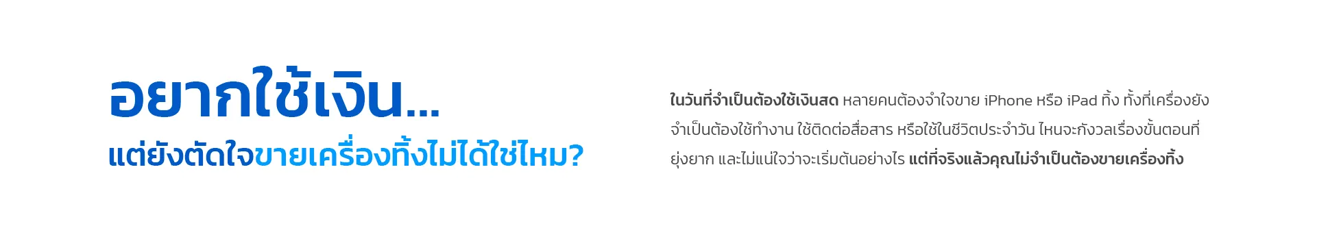 อยากใช้เงิน... แต่ยังตัดใจขายเครื่องทิ้งไม่ได้ใช่ไหม? ในวันที่จำเป็นต้องใช้เงินสด หลายคนต้องจำใจขาย iPhone หรือ iPad ทิ้ง ทั้งที่เครื่องยังจำเป็นต้องใช้ทำงาน ใช้ติดต่อสื่อสาร หรือใช้ในชีวิตประจำวัน ไหนจะกังวลเรื่องขั้นตอนที่ยุ่งยาก และไม่แน่ใจว่าจะเริ่มต้นอย่างไร แต่ที่จริงแล้วคุณไม่จำเป็นต้องขายเครื่องทิ้ง