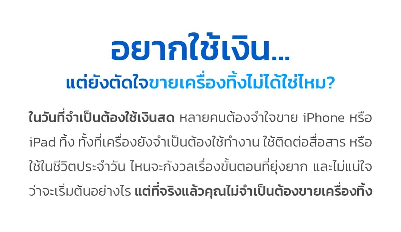 อยากใช้เงิน... แต่ยังตัดใจขายเครื่องทิ้งไม่ได้ใช่ไหม? ในวันที่จำเป็นต้องใช้เงินสด หลายคนต้องจำใจขาย iPhone หรือ iPad ทิ้ง ทั้งที่เครื่องยังจำเป็นต้องใช้ทำงาน ใช้ติดต่อสื่อสาร หรือใช้ในชีวิตประจำวัน ไหนจะกังวลเรื่องขั้นตอนที่ยุ่งยาก และไม่แน่ใจว่าจะเริ่มต้นอย่างไร แต่ที่จริงแล้วคุณไม่จำเป็นต้องขายเครื่องทิ้ง