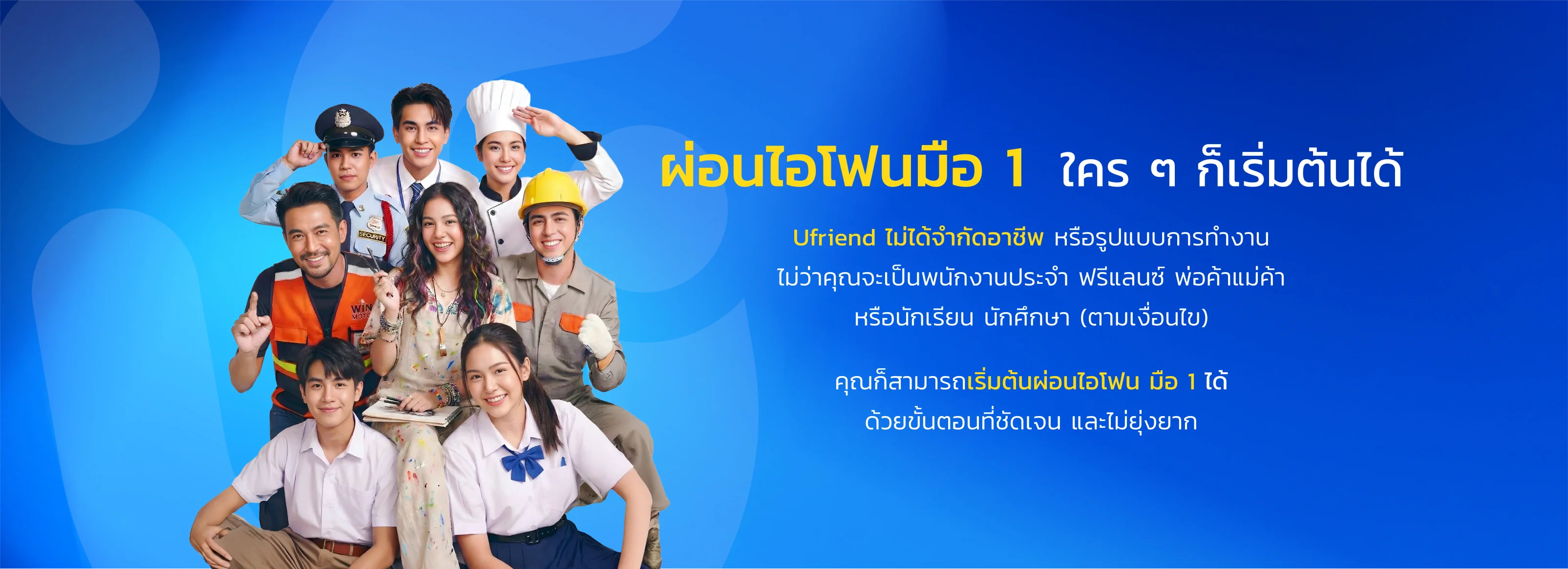 ผ่อนไอโฟนมือ 1 ใคร ๆ ก็เริ่มต้นได้ Ufriend ไม่ได้จำกัดอาชีพ หรือรูปแบบการทำงาน ไม่ว่าคุณจะเป็นพนักงานประจำ ฟรีแลนซ์ พ่อค้าแม่ค้า หรือนักเรียน นักศึกษา (ตามเงื่อนไข) คุณก็สามารถเริ่มต้นผ่อนไอโฟน มือ 1 ได้ ด้วยขั้นตอนที่ชัดเจน และไม่ยุ่งยาก