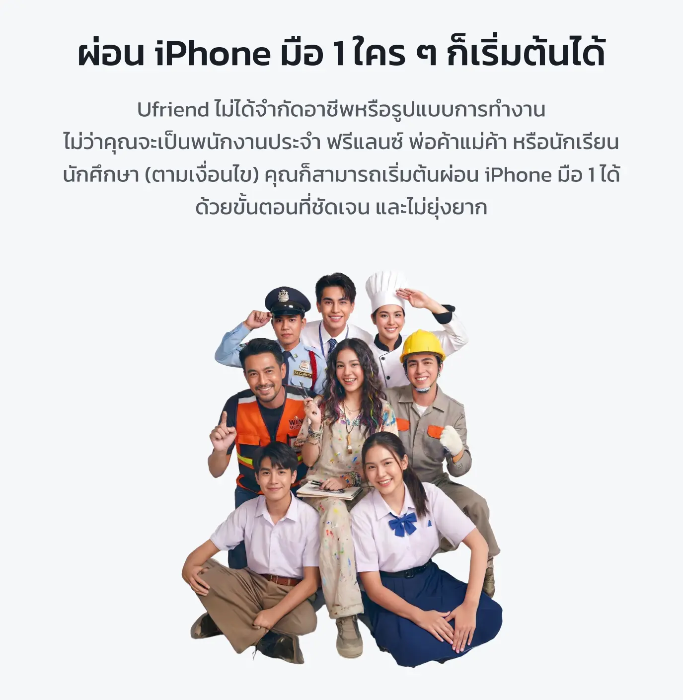 ผ่อนไอโฟนมือ 1 ใคร ๆ ก็เริ่มต้นได้ Ufriend ไม่ได้จำกัดอาชีพ หรือรูปแบบการทำงาน ไม่ว่าคุณจะเป็นพนักงานประจำ ฟรีแลนซ์ พ่อค้าแม่ค้า หรือนักเรียน นักศึกษา (ตามเงื่อนไข) คุณก็สามารถเริ่มต้นผ่อนไอโฟน มือ 1 ได้ ด้วยขั้นตอนที่ชัดเจน และไม่ยุ่งยาก