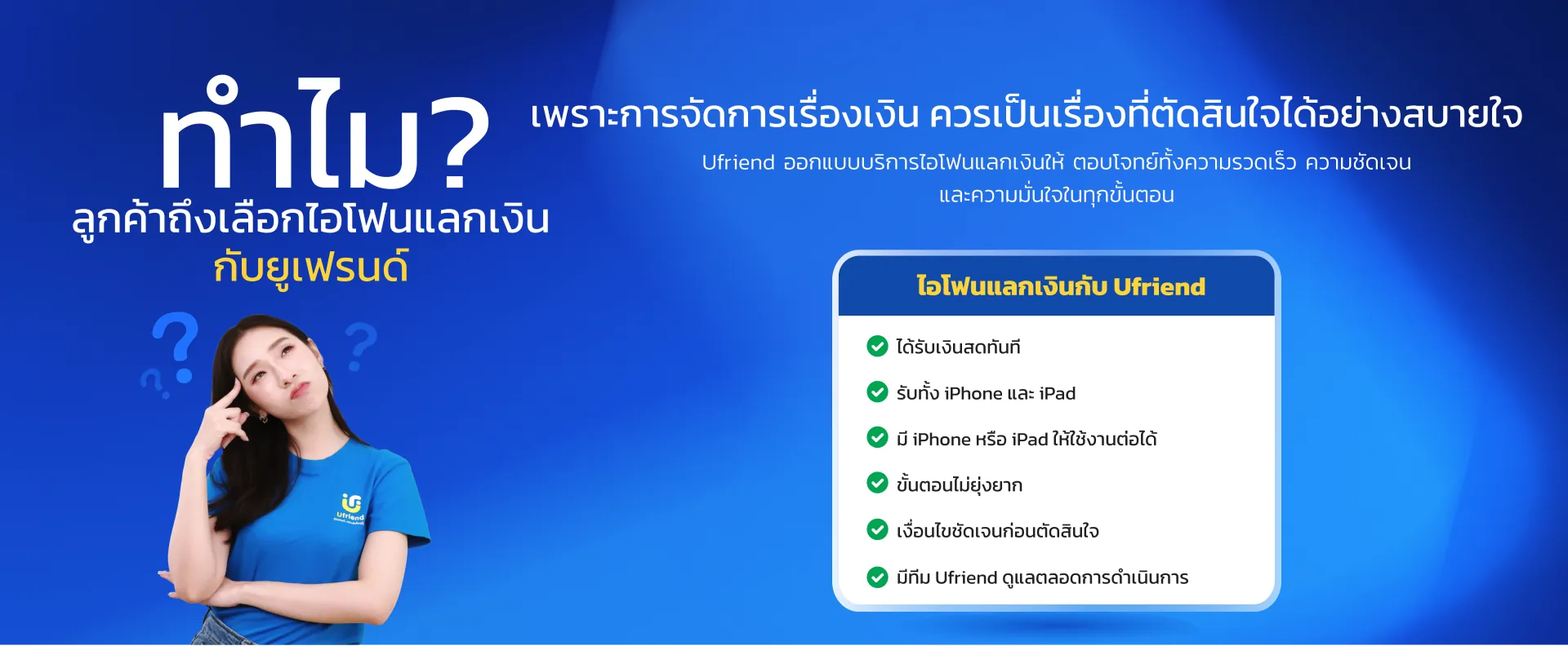 ทำไม? ลูกค้าถึงเลือกไอโฟนแลกเงิน กับยูเฟรนด์ เพราะการจัดการเรื่องเงิน ควรเป็นเรื่องที่ตัดสินใจได้อย่างสบายใจ Ufriend ออกแบบบริการไอโฟนแลกเงินให้ ตอบโจทย์ทั้งความรวดเร็ว ความชัดเจน และความมั่นใจในทุกขั้นตอน ไอโฟนแลกเงินกับ Ufriend ได้รับเงินสดทันที รับทั้ง iPhone และ iPad มี iPhone หรือ iPad ให้ใช้งานต่อได้ ขั้นตอนไม่ยุ่งยาก เงื่อนไขชัดเจนก่อนตัดสินใจ มีทีม Ufriend ดูแลตลอดการดำเนินการ